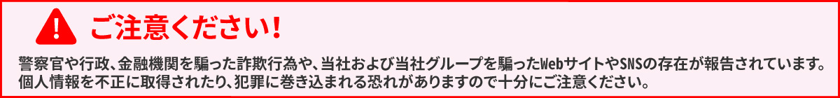 ご注意ください！　警察官や行政、金融機関を騙った詐欺行為や、当社および当社グループを騙ったWebサイトやSNSの存在が報告されています。個人情報を不正に取得されたり、犯罪に巻き込まれる可能性がありますので十分にご注意ください。