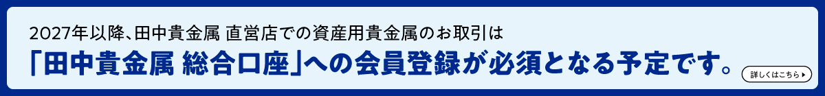 2027年以降、田中貴金属 直営店での資産用貴金属のお取引は「田中貴金属 総合口座」への会員登録が必須となる予定です。