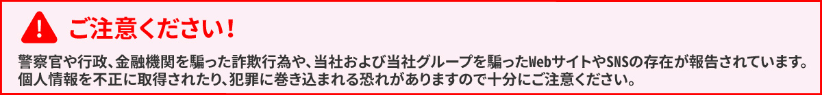ご注意ください! 警察官や行政、金融機関を騙った詐欺行為や、当社および当社グループを騙ったWebサイトやSNSの存在が報告されています。個人情報を不正に取得されたり、犯罪に巻き込まれる可能性がありますので十分にご注意ください。