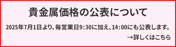 貴金属価格(当社店頭価格)の公表について 2025年7月1日より、毎営業日9:30に加え、14:00にも公表します。ホームページは公表時刻に合わせて貴金属価格の変更の有無に関わらず更新されます。