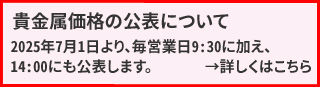 貴金属価格(当社店頭価格)の公表について 2025年7月1日より、毎営業日9:30に加え、14:00にも公表します。ホームページは公表時刻に合わせて貴金属価格の変更の有無に関わらず更新されます。